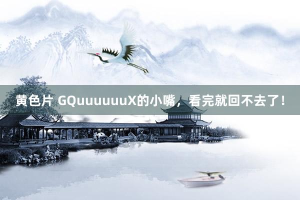 黄色片 GQuuuuuuX的小嘴，看完就回不去了！