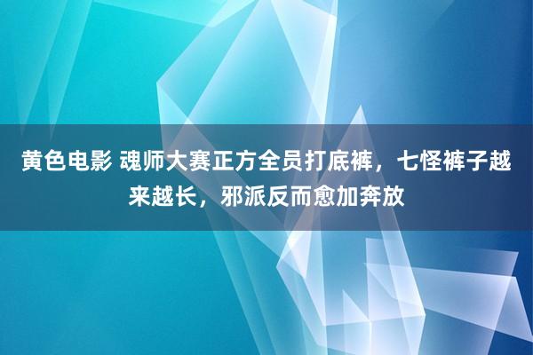 黄色电影 魂师大赛正方全员打底裤，七怪裤子越来越长，邪派反而愈加奔放