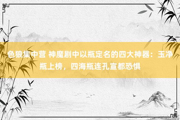 色狼集中营 神魔剧中以瓶定名的四大神器：玉净瓶上榜，四海瓶连孔宣都恐惧