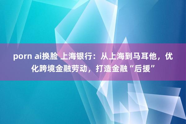 porn ai换脸 上海银行：从上海到马耳他，优化跨境金融劳动，打造金融“后援”