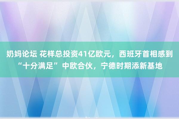 奶妈论坛 花样总投资41亿欧元，西班牙首相感到“十分满足” 中欧合伙，宁德时期添新基地