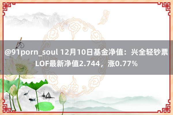 @91porn_soul 12月10日基金净值：兴全轻钞票LOF最新净值2.744，涨0.77%