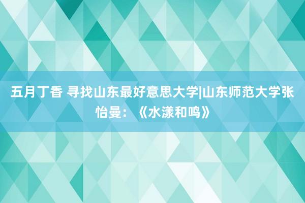 五月丁香 寻找山东最好意思大学|山东师范大学张怡曼：《水漾和鸣》