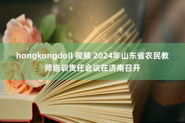 hongkongdoll 视频 2024年山东省农民教师培训责任会议在济南召开