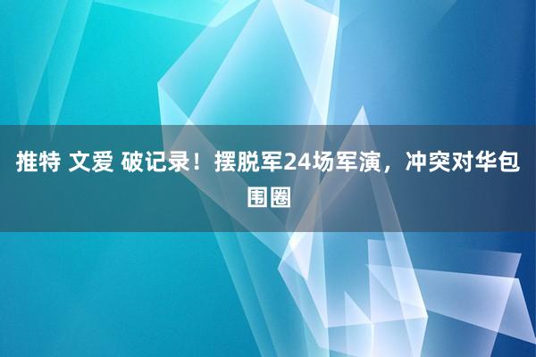 推特 文爱 破记录！摆脱军24场军演，冲突对华包围圈