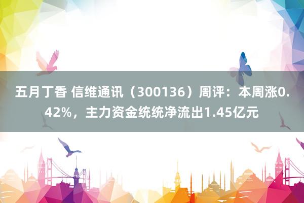 五月丁香 信维通讯（300136）周评：本周涨0.42%，主力资金统统净流出1.45亿元