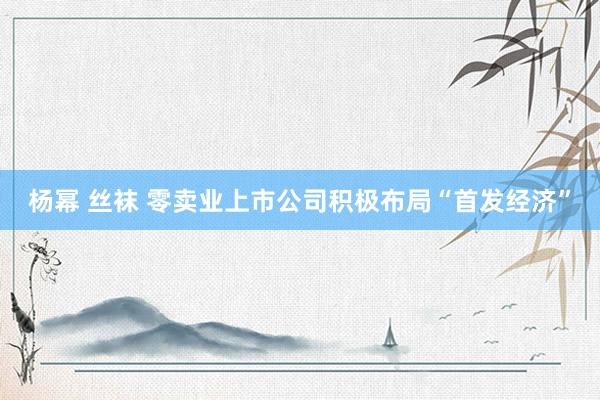 杨幂 丝袜 零卖业上市公司积极布局“首发经济”