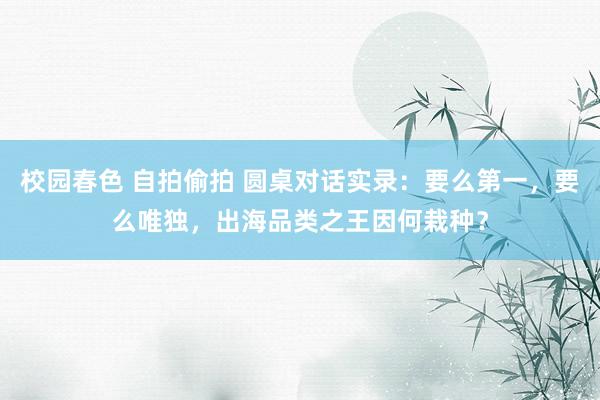 校园春色 自拍偷拍 圆桌对话实录：要么第一，要么唯独，出海品类之王因何栽种？