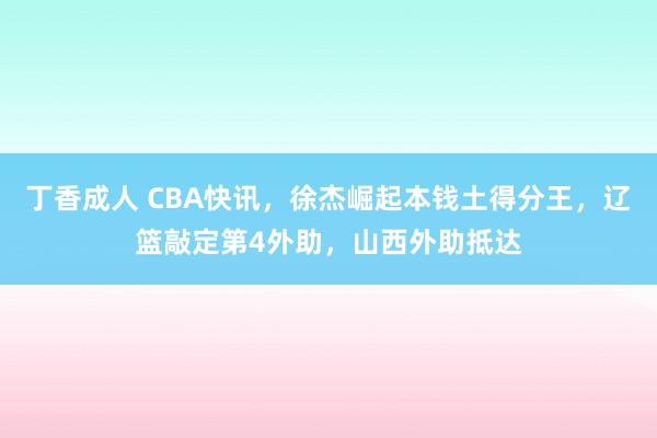 丁香成人 CBA快讯，徐杰崛起本钱土得分王，辽篮敲定第4外助，山西外助抵达