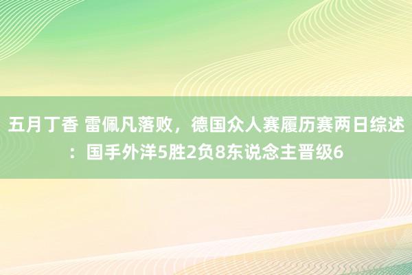 五月丁香 雷佩凡落败，德国众人赛履历赛两日综述：国手外洋5胜2负8东说念主晋级6