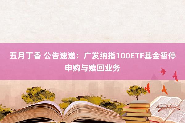 五月丁香 公告速递：广发纳指100ETF基金暂停申购与赎回业务