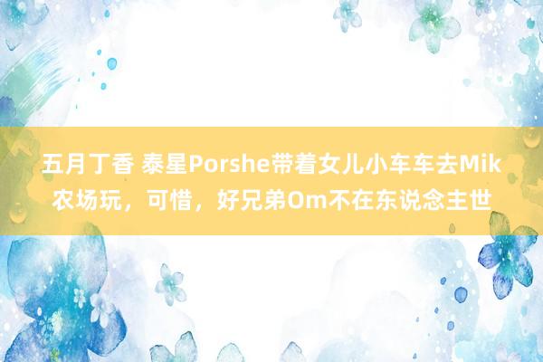 五月丁香 泰星Porshe带着女儿小车车去Mik农场玩，可惜，好兄弟Om不在东说念主世