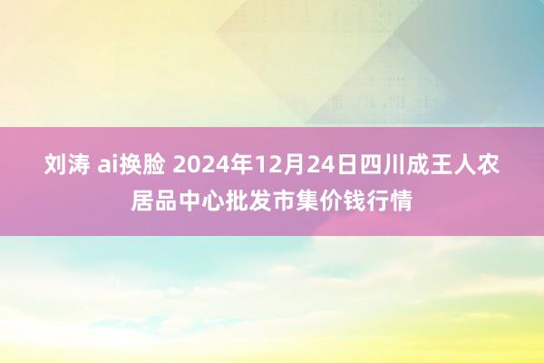 刘涛 ai换脸 2024年12月24日四川成王人农居品中心批发市集价钱行情