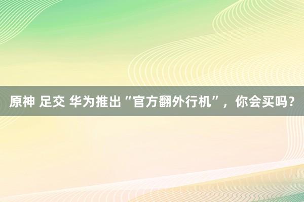 原神 足交 华为推出“官方翻外行机”，你会买吗？