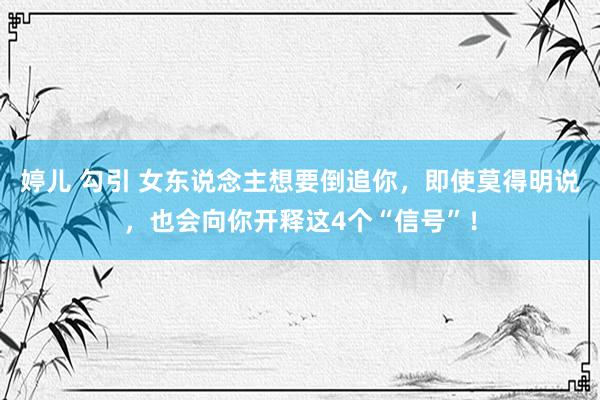 婷儿 勾引 女东说念主想要倒追你，即使莫得明说，也会向你开释这4个“信号”！