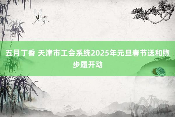 五月丁香 天津市工会系统2025年元旦春节送和煦步履开动