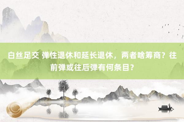 白丝足交 弹性退休和延长退休，两者啥筹商？往前弹或往后弹有何条目？