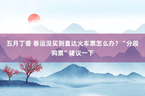 五月丁香 春运没买到直达火车票怎么办？“分段购票”磋议一下