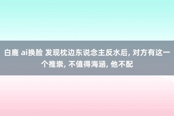 白鹿 ai换脸 发现枕边东说念主反水后， 对方有这一个推崇， 不值得海涵， 他不配