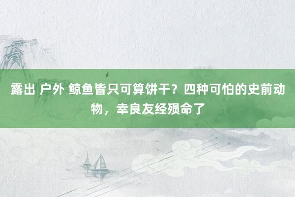 露出 户外 鲸鱼皆只可算饼干？四种可怕的史前动物，幸良友经殒命了