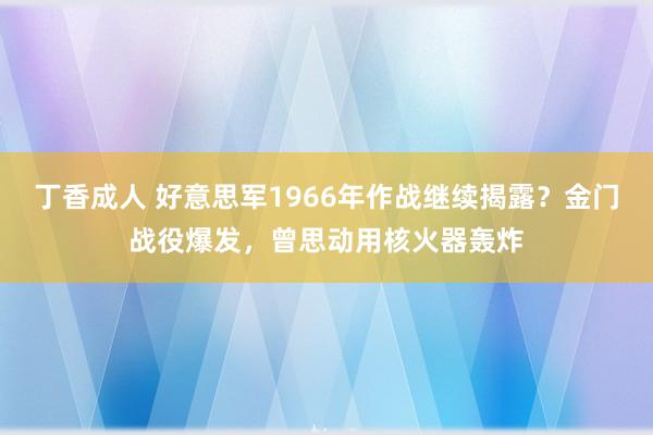 丁香成人 好意思军1966年作战继续揭露？金门战役爆发，曾思动用核火器轰炸