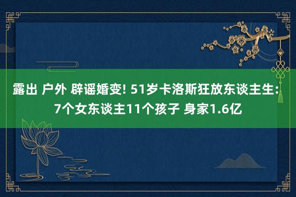 露出 户外 辟谣婚变! 51岁卡洛斯狂放东谈主生: 7个女东谈主11个孩子 身家1.6亿