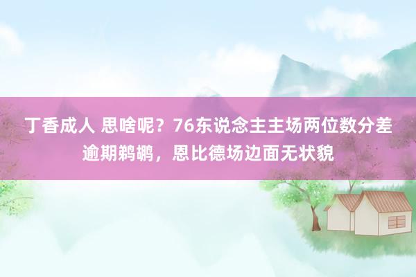 丁香成人 思啥呢？76东说念主主场两位数分差逾期鹈鹕，恩比德场边面无状貌