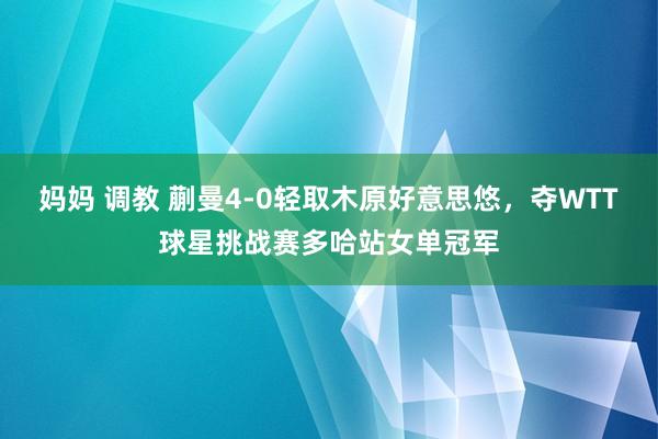 妈妈 调教 蒯曼4-0轻取木原好意思悠，夺WTT球星挑战赛多哈站女单冠军