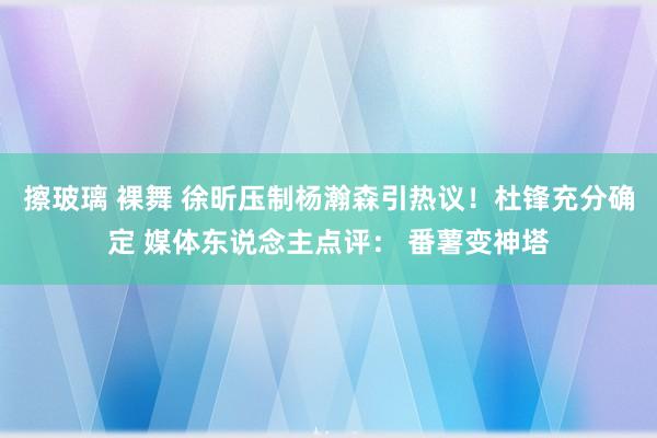 擦玻璃 裸舞 徐昕压制杨瀚森引热议！杜锋充分确定 媒体东说念主点评： 番薯变神塔