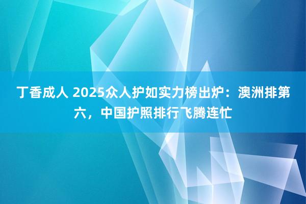 丁香成人 2025众人护如实力榜出炉：澳洲排第六，中国护照排行飞腾连忙