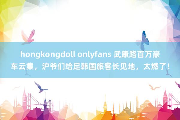 hongkongdoll onlyfans 武康路百万豪车云集，沪爷们给足韩国旅客长见地，太燃了！