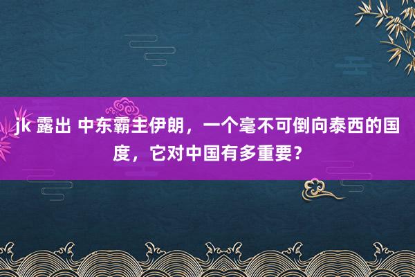 jk 露出 中东霸主伊朗，一个毫不可倒向泰西的国度，它对中国有多重要？