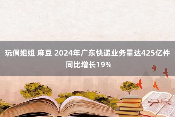 玩偶姐姐 麻豆 2024年广东快递业务量达425亿件 同比增长19%