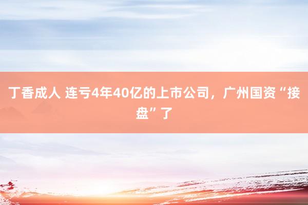 丁香成人 连亏4年40亿的上市公司，广州国资“接盘”了