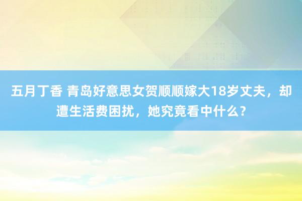 五月丁香 青岛好意思女贺顺顺嫁大18岁丈夫，却遭生活费困扰，她究竟看中什么？