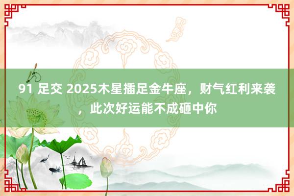 91 足交 2025木星插足金牛座，财气红利来袭，此次好运能不成砸中你