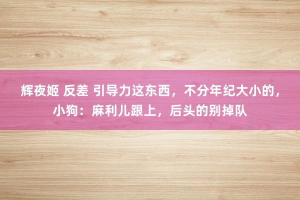 辉夜姬 反差 引导力这东西，不分年纪大小的，小狗：麻利儿跟上，后头的别掉队