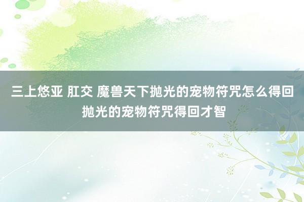 三上悠亚 肛交 魔兽天下抛光的宠物符咒怎么得回 抛光的宠物符咒得回才智