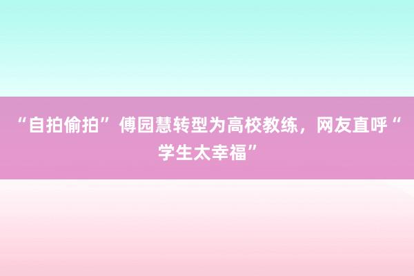 “自拍偷拍” 傅园慧转型为高校教练，网友直呼“学生太幸福”