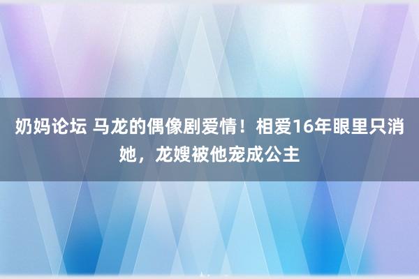 奶妈论坛 马龙的偶像剧爱情！相爱16年眼里只消她，龙嫂被他宠成公主