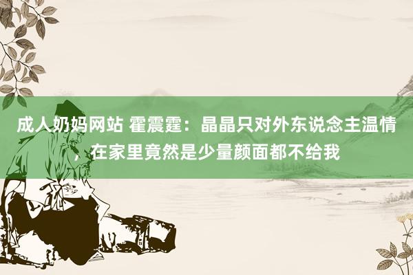 成人奶妈网站 霍震霆：晶晶只对外东说念主温情，在家里竟然是少量颜面都不给我