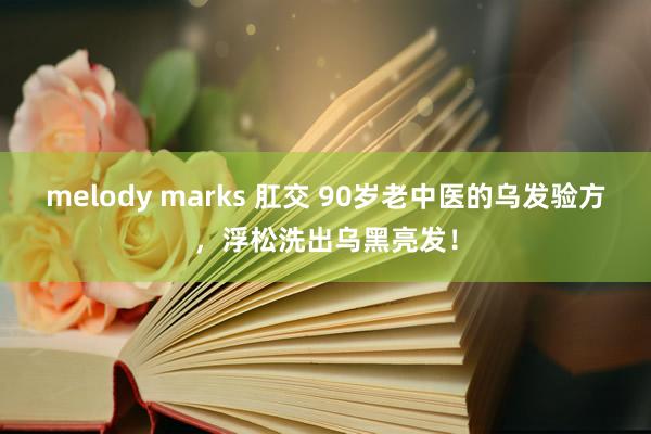 melody marks 肛交 90岁老中医的乌发验方，浮松洗出乌黑亮发！