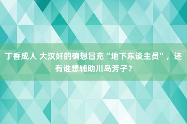 丁香成人 大汉奸的确想冒充“地下东谈主员”，还有谁想辅助川岛芳子？