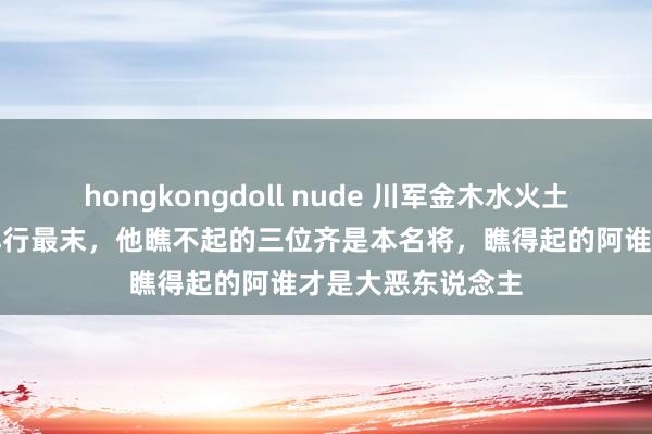 hongkongdoll nude 川军金木水火土五虎上将王陵基排行最末，他瞧不起的三位齐是本名将，瞧得起的阿谁才是大恶东说念主