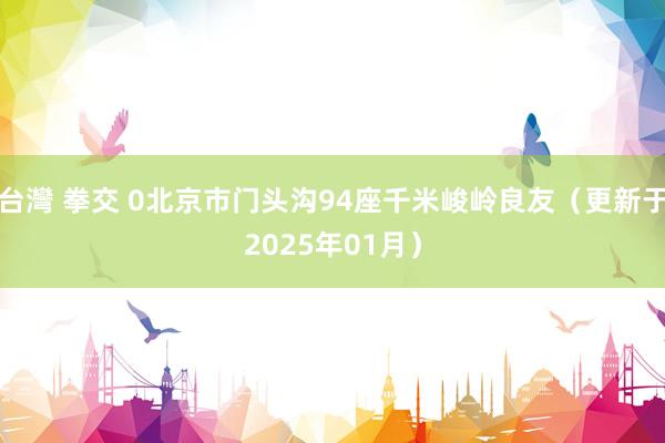 台灣 拳交 0北京市门头沟94座千米峻岭良友（更新于2025年01月）