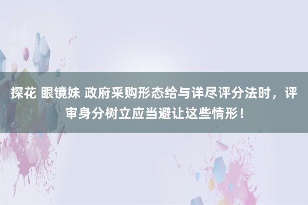 探花 眼镜妹 政府采购形态给与详尽评分法时，评审身分树立应当避让这些情形！